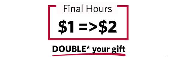 Final Hours $1=>$2 DOUBLE* your gift Final Hours $1=>$2 DOUBLE* your gift