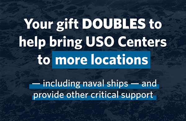 Your gift DOUBLES to help bring USO centers to more locations - including naval ships - and provide other critical support.