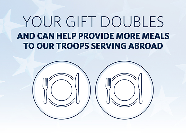 YOUR GIFT DOUBLES AND CAN HELP PROVIDE MORE MEALS TO OUR TROOPS SERVING ABROAD