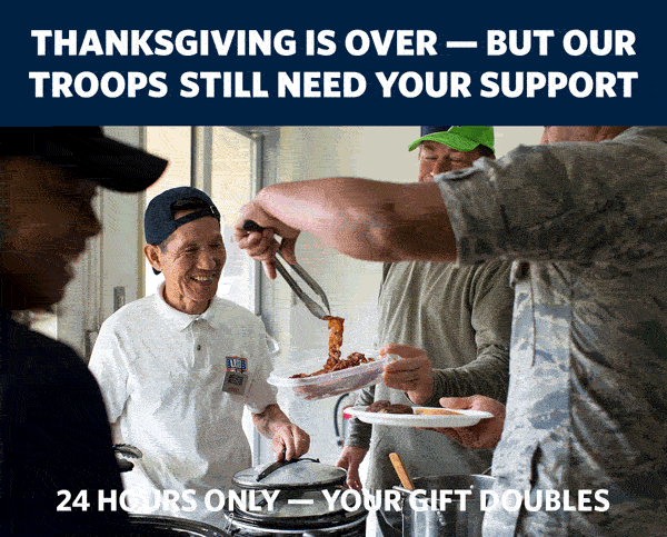 THANKSGIVING IS OVER — BUT OUR TROOPS STILL NEED YOUR SUPPORT. 24 HOURS ONLY — YOUR GIFT DOUBLES.