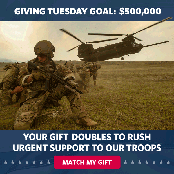 GIVING TUESDAY GOAL: $500,000. YOUR GIFT DOUBLES TO RUSH URGENT SUPPORT TO OUR TROOPS