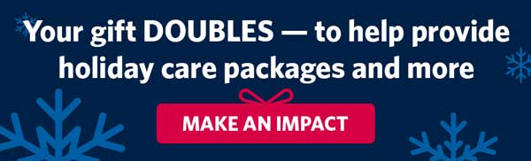 Your gift DOUBLES — to help provide holiday care packages and more. MAKE AN IMPACT