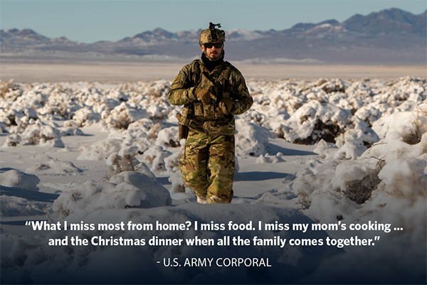 “What I miss most from home? I miss food. I miss my mom’s cooking … and the Christmas dinner when all the family comes together.” - U.S. Army Corporal