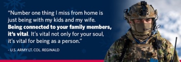Quote over service member graphic. "Number one thing I miss from home is just being with my kids and my wife. Being connected to your family members, it's vital. It's vital not only for your soul, it's vital for being as a person." -U.S. Army Lt. Col. Reginald