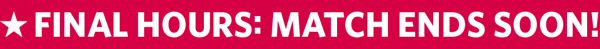 FINAL HOURS: MATCH ENDS SOON! $1=$2 FOR LIMITED TIME