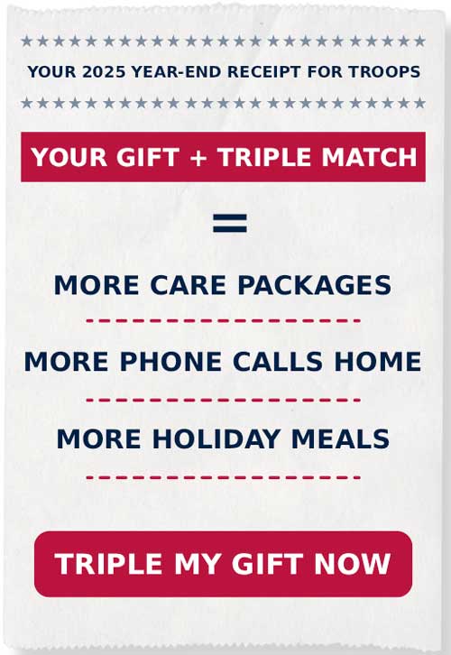 YOUR 2025 YEAR-END RECEIPT FOR TROOPS. YOUR GIFT + TRIPLE MATCH=MORE CARE PACKAGES, MORE PHONE CALLS HOME, AND MORE HOLIDAY MEALS. TRIPLE MY GIFT NOW.